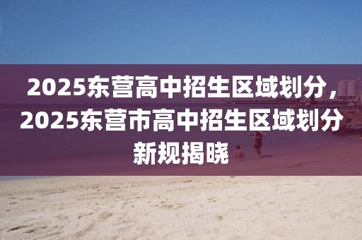 2025東營高中招生區(qū)域劃分，2025東營市高中招生區(qū)域劃分新規(guī)揭曉