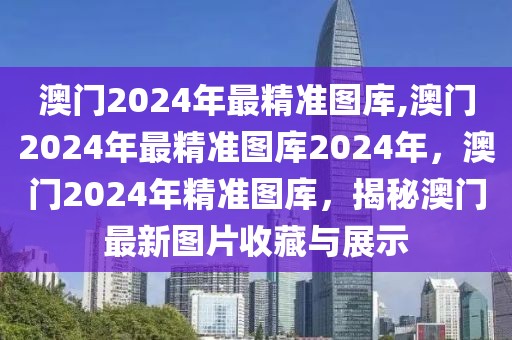 澳門2024年最精準(zhǔn)圖庫,澳門2024年最精準(zhǔn)圖庫2024年，澳門2024年精準(zhǔn)圖庫，揭秘澳門最新圖片收藏與展示