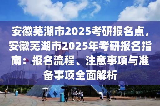 安徽蕪湖市2025考研報(bào)名點(diǎn)，安徽蕪湖市2025年考研報(bào)名指南：報(bào)名流程、注意事項(xiàng)與準(zhǔn)備事項(xiàng)全面解析