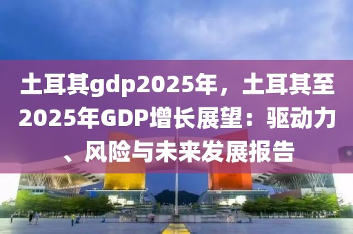 土耳其gdp2025年，土耳其至2025年GDP增長(zhǎng)展望：驅(qū)動(dòng)力、風(fēng)險(xiǎn)與未來(lái)發(fā)展報(bào)告