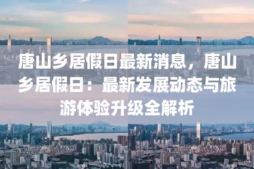 唐山鄉(xiāng)居假日最新消息，唐山鄉(xiāng)居假日：最新發(fā)展動態(tài)與旅游體驗升級全解析