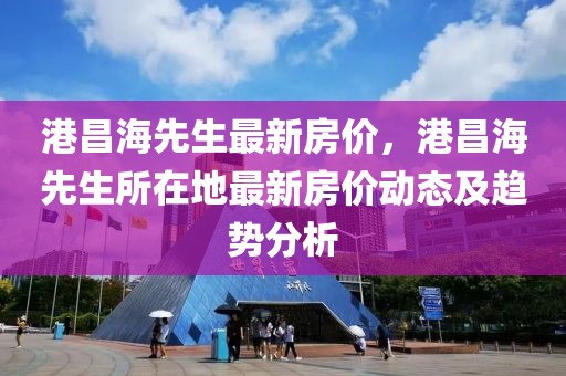 港昌海先生最新房價，港昌海先生所在地最新房價動態(tài)及趨勢分析