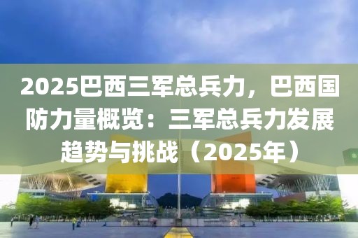 2025巴西三軍總兵力，巴西國防力量概覽：三軍總兵力發(fā)展趨勢與挑戰(zhàn)（2025年）