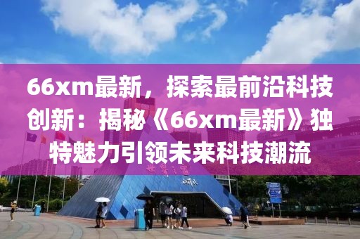 66xm最新，探索最前沿科技創(chuàng)新：揭秘《66xm最新》獨特魅力引領(lǐng)未來科技潮流