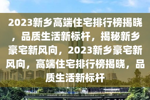 2023新鄉(xiāng)高端住宅排行榜揭曉，品質(zhì)生活新標(biāo)桿，揭秘新鄉(xiāng)豪宅新風(fēng)向，2023新鄉(xiāng)豪宅新風(fēng)向，高端住宅排行榜揭曉，品質(zhì)生活新標(biāo)桿