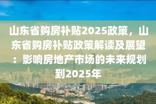 山東省購(gòu)房補(bǔ)貼2025政策，山東省購(gòu)房補(bǔ)貼政策解讀及展望：影響房地產(chǎn)市場(chǎng)的未來(lái)規(guī)劃到2025年