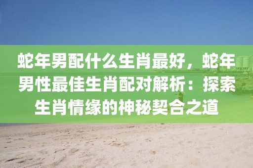 蛇年男配什么生肖最好，蛇年男性最佳生肖配對解析：探索生肖情緣的神秘契合之道