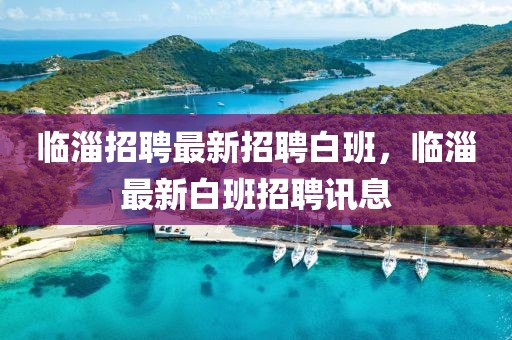 臨淄招聘最新招聘白班，臨淄最新白班招聘訊息