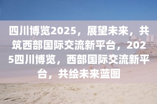 四川博覽2025，展望未來(lái)，共筑西部國(guó)際交流新平臺(tái)，2025四川博覽，西部國(guó)際交流新平臺(tái)，共繪未來(lái)藍(lán)圖