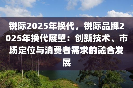 銳際2025年換代，銳際品牌2025年換代展望：創(chuàng)新技術(shù)、市場定位與消費者需求的融合發(fā)展