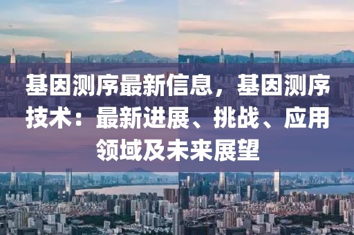 基因測序最新信息，基因測序技術(shù)：最新進展、挑戰(zhàn)、應用領(lǐng)域及未來展望