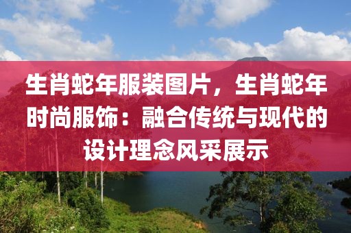 生肖蛇年服裝圖片，生肖蛇年時尚服飾：融合傳統(tǒng)與現(xiàn)代的設計理念風采展示