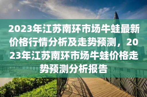 2023年江蘇南環(huán)市場牛蛙最新價(jià)格行情分析及走勢預(yù)測，2023年江蘇南環(huán)市場牛蛙價(jià)格走勢預(yù)測分析報(bào)告