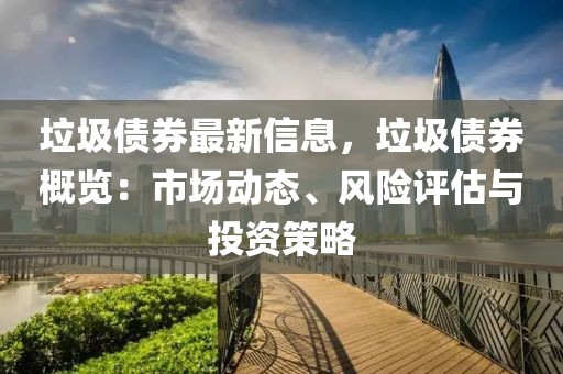 垃圾債券最新信息，垃圾債券概覽：市場動態(tài)、風(fēng)險評估與投資策略