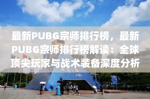 最新PUBG宗師排行榜，最新PUBG宗師排行榜解讀：全球頂尖玩家與戰(zhàn)術裝備深度分析