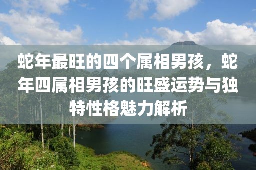 蛇年最旺的四個(gè)屬相男孩，蛇年四屬相男孩的旺盛運(yùn)勢(shì)與獨(dú)特性格魅力解析