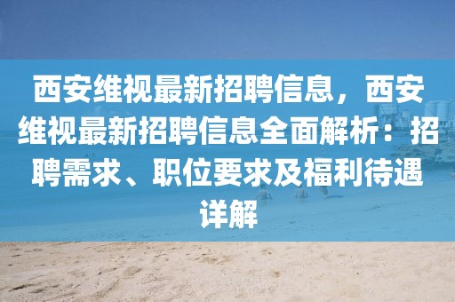 西安維視最新招聘信息，西安維視最新招聘信息全面解析：招聘需求、職位要求及福利待遇詳解