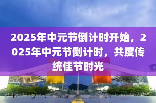 2025年中元節(jié)倒計(jì)時(shí)開(kāi)始，2025年中元節(jié)倒計(jì)時(shí)，共度傳統(tǒng)佳節(jié)時(shí)光