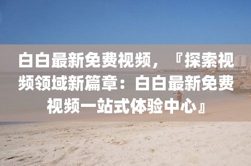 白白最新免費(fèi)視頻，『探索視頻領(lǐng)域新篇章：白白最新免費(fèi)視頻一站式體驗(yàn)中心』