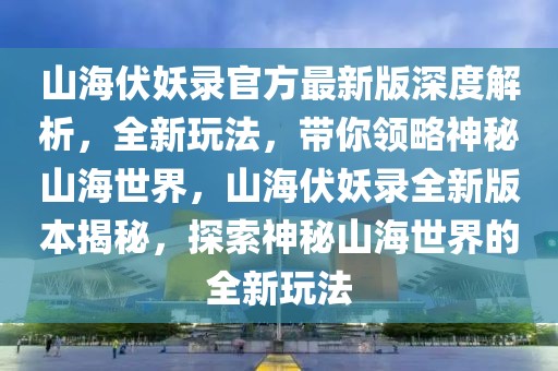 山海伏妖錄官方最新版深度解析，全新玩法，帶你領(lǐng)略神秘山海世界，山海伏妖錄全新版本揭秘，探索神秘山海世界的全新玩法