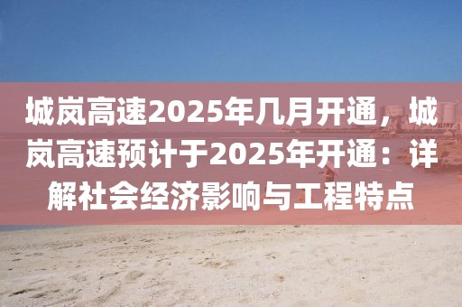 城嵐高速2025年幾月開通，城嵐高速預(yù)計于2025年開通：詳解社會經(jīng)濟(jì)影響與工程特點(diǎn)