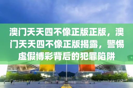 澳門天天四不像正版正版，澳門天天四不像正版揭露，警惕虛假博彩背后的犯罪陷阱