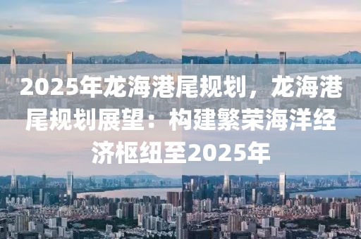 2025年龍海港尾規(guī)劃，龍海港尾規(guī)劃展望：構(gòu)建繁榮海洋經(jīng)濟(jì)樞紐至2025年