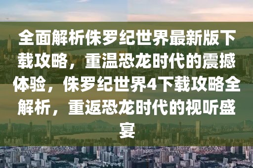 全面解析侏羅紀世界最新版下載攻略，重溫恐龍時代的震撼體驗，侏羅紀世界4下載攻略全解析，重返恐龍時代的視聽盛宴