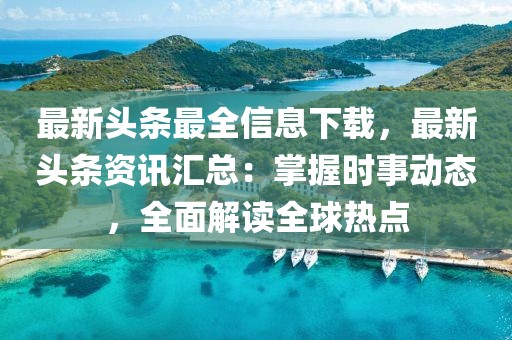 最新頭條最全信息下載，最新頭條資訊匯總：掌握時事動態(tài)，全面解讀全球熱點