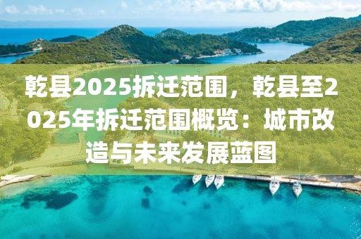 乾縣2025拆遷范圍，乾縣至2025年拆遷范圍概覽：城市改造與未來發(fā)展藍(lán)圖