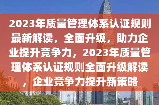 2023年質(zhì)量管理體系認(rèn)證規(guī)則最新解讀，全面升級(jí)，助力企業(yè)提升競(jìng)爭(zhēng)力，2023年質(zhì)量管理體系認(rèn)證規(guī)則全面升級(jí)解讀，企業(yè)競(jìng)爭(zhēng)力提升新策略