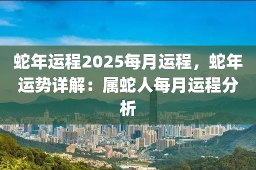 蛇年運(yùn)程2025每月運(yùn)程，蛇年運(yùn)勢(shì)詳解：屬蛇人每月運(yùn)程分析