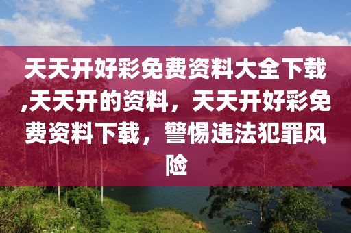 天天開好彩免費資料大全下載,天天開的資料，天天開好彩免費資料下載，警惕違法犯罪風險