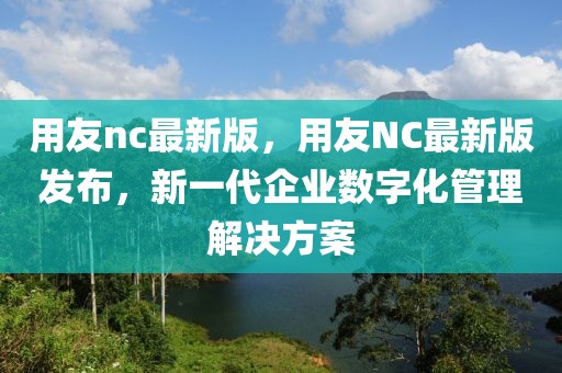 用友nc最新版，用友NC最新版發(fā)布，新一代企業(yè)數(shù)字化管理解決方案