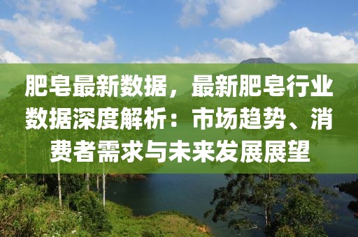 肥皂最新數(shù)據(jù)，最新肥皂行業(yè)數(shù)據(jù)深度解析：市場(chǎng)趨勢(shì)、消費(fèi)者需求與未來(lái)發(fā)展展望