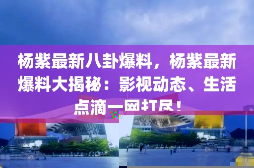 楊紫最新八卦爆料，楊紫最新爆料大揭秘：影視動(dòng)態(tài)、生活點(diǎn)滴一網(wǎng)打盡！