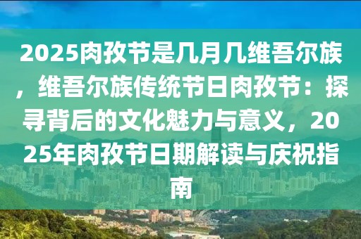 2025肉孜節(jié)是幾月幾維吾爾族，維吾爾族傳統(tǒng)節(jié)日肉孜節(jié)：探尋背后的文化魅力與意義，2025年肉孜節(jié)日期解讀與慶祝指南