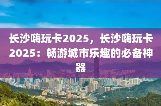 長(zhǎng)沙嗨玩卡2025，長(zhǎng)沙嗨玩卡2025：暢游城市樂(lè)趣的必備神器