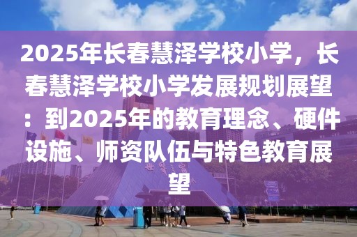 2025年長春慧澤學(xué)校小學(xué)，長春慧澤學(xué)校小學(xué)發(fā)展規(guī)劃展望：到2025年的教育理念、硬件設(shè)施、師資隊伍與特色教育展望