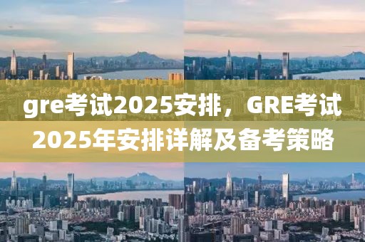 gre考試2025安排，GRE考試2025年安排詳解及備考策略