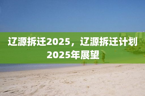 遼源拆遷2025，遼源拆遷計劃2025年展望