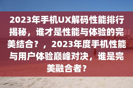 2023年手機UX解碼性能排行揭秘，誰才是性能與體驗的完美結(jié)合？，2023年度手機性能與用戶體驗巔峰對決，誰是完美融合者？