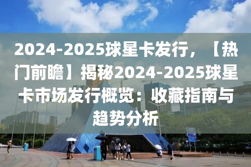 2024-2025球星卡發(fā)行，【熱門前瞻】揭秘2024-2025球星卡市場發(fā)行概覽：收藏指南與趨勢分析