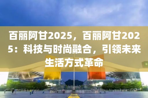 百麗阿甘2025，百麗阿甘2025：科技與時(shí)尚融合，引領(lǐng)未來(lái)生活方式革命