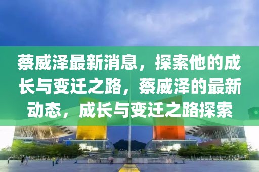 蔡威澤最新消息，探索他的成長(zhǎng)與變遷之路，蔡威澤的最新動(dòng)態(tài)，成長(zhǎng)與變遷之路探索