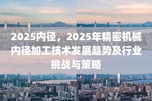 2025內(nèi)徑，2025年精密機(jī)械內(nèi)徑加工技術(shù)發(fā)展趨勢及行業(yè)挑戰(zhàn)與策略