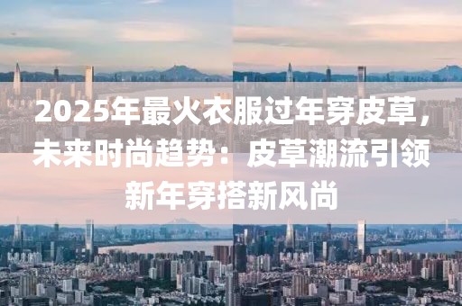 2025年最火衣服過年穿皮草，未來時尚趨勢：皮草潮流引領新年穿搭新風尚