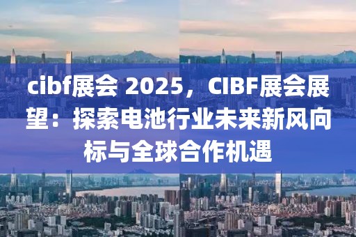 cibf展會 2025，CIBF展會展望：探索電池行業(yè)未來新風(fēng)向標(biāo)與全球合作機(jī)遇