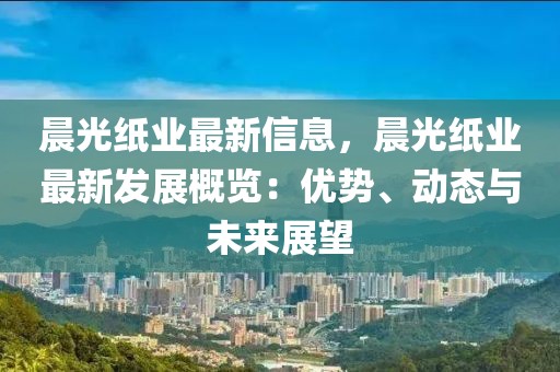 晨光紙業(yè)最新信息，晨光紙業(yè)最新發(fā)展概覽：優(yōu)勢(shì)、動(dòng)態(tài)與未來展望