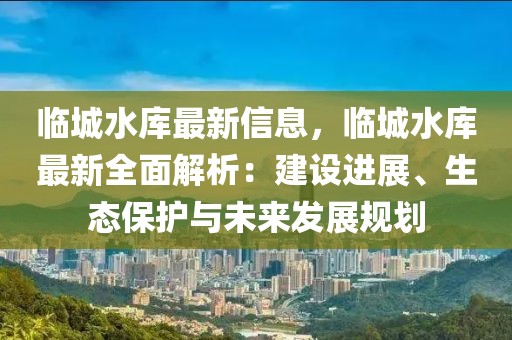 臨城水庫最新信息，臨城水庫最新全面解析：建設(shè)進(jìn)展、生態(tài)保護(hù)與未來發(fā)展規(guī)劃